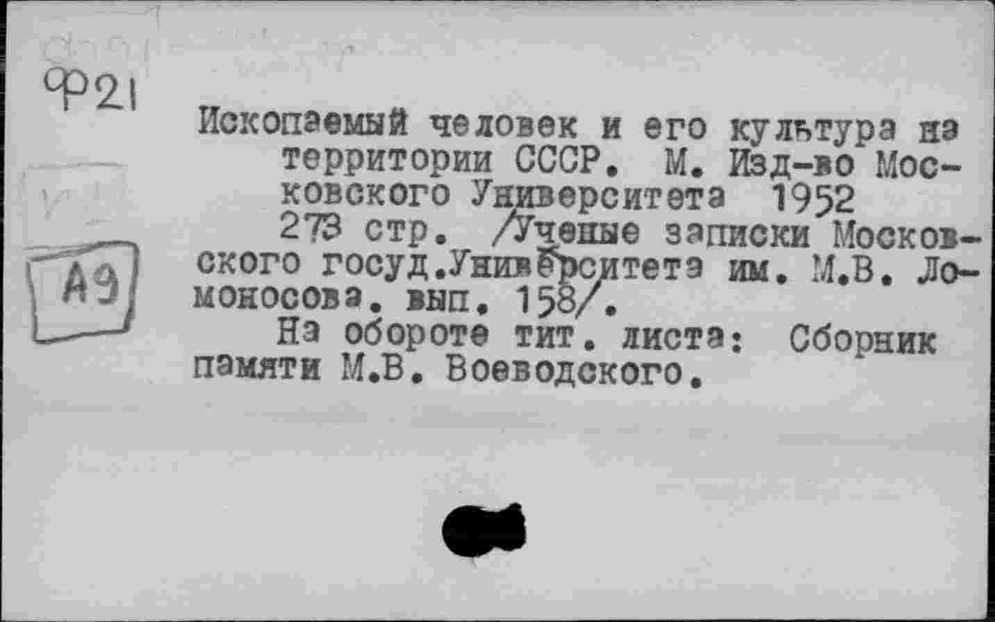 ﻿Ископаемый человек и его культура на территории СССР. М. Изд-во* Московского Университета 1952 273 стр. /Ученые записки Московского госуд.Университета им. М.В. Ломоносова. внп. 158/.
На обороте тит. листа: Сборник памяти М.В. Воеводского.